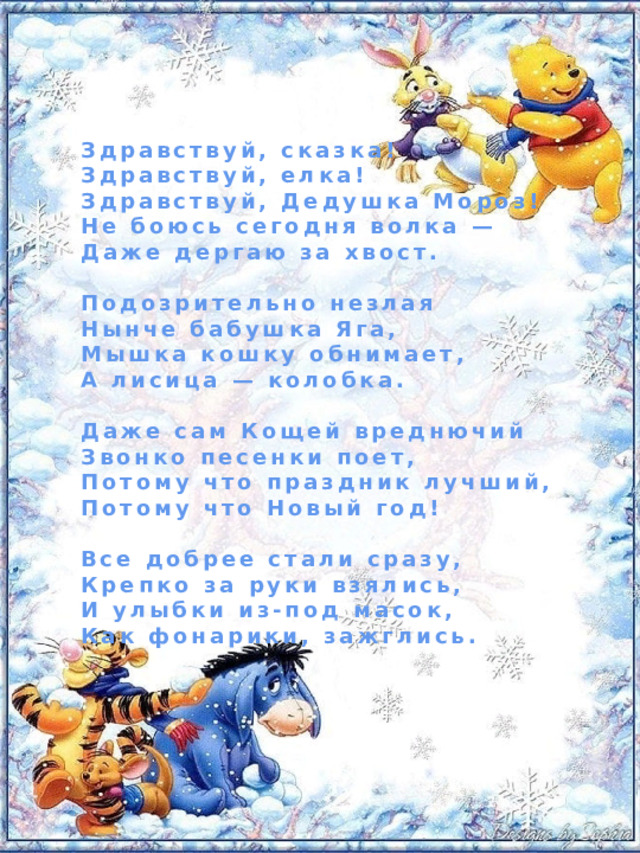 Здравствуй, сказка! Здравствуй, елка! Здравствуй, Дедушка Мороз! Не боюсь сегодня волка — Даже дергаю за хвост.  Подозрительно незлая Нынче бабушка Яга, Мышка кошку обнимает, А лисица — колобка.  Даже сам Кощей вреднючий Звонко песенки поет, Потому что праздник лучший, Потому что Новый год!  Все добрее стали сразу, Крепко за руки взялись, И улыбки из-под масок, Как фонарики, зажглись. 