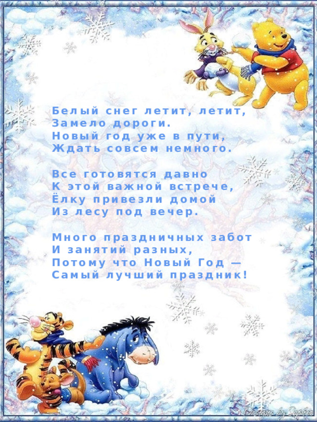 Белый снег летит, летит, Замело дороги. Новый год уже в пути, Ждать совсем немного.  Все готовятся давно К этой важной встрече, Ёлку привезли домой Из лесу под вечер.  Много праздничных забот И занятий разных, Потому что Новый Год — Самый лучший праздник! 