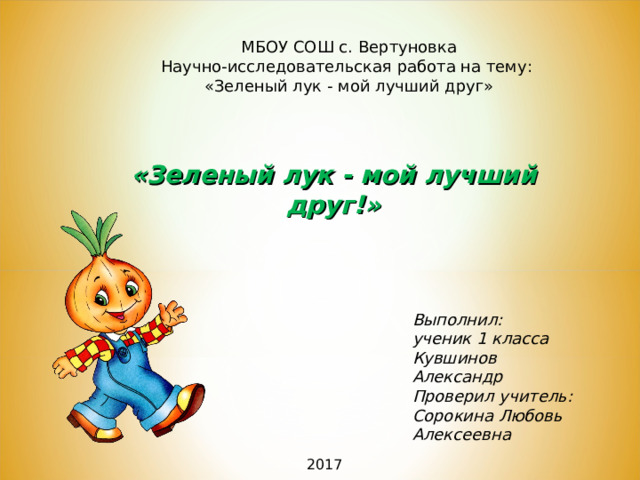 МБОУ СОШ с. Вертуновка Научно-исследовательская работа на тему: «Зеленый лук - мой лучший друг» «Зеленый лук - мой лучший друг!» Выполнил: ученик 1 класса Кувшинов Александр Проверил учитель: Сорокина Любовь Алексеевна  201 7 
