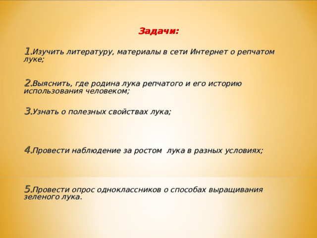 Задачи:  Изучить литературу, материалы в сети Интернет о репчатом луке;  Выяснить, где родина лука репчатого и его историю использования человеком;  Узнать о полезных свойствах лука;   Провести наблюдение за ростом лука в разных условиях;   Провести опрос одноклассников о способах выращивания зеленого лука.   