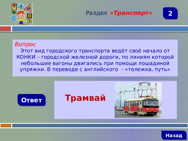 Раздел  «Транспорт» 2 Вопрос Этот вид городского транспорта ведёт своё начало от КОНКИ – городской железной дороги, по линиям которой небольшие вагоны двигались при помощи лошадиной упряжки. В переводе с английского - «тележка, путь»   Трамвай  Ответ   Назад 