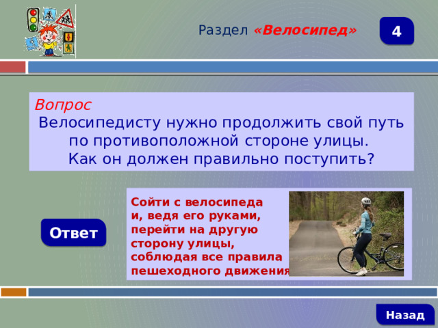 Раздел  «Велосипед» 4 Вопрос Велосипедисту нужно продолжить свой путь по противоположной стороне улицы. Как он должен правильно поступить?  Сойти с велосипеда и, ведя его руками, перейти на другую сторону улицы, соблюдая все правила пешеходного движения Ответ   Назад 