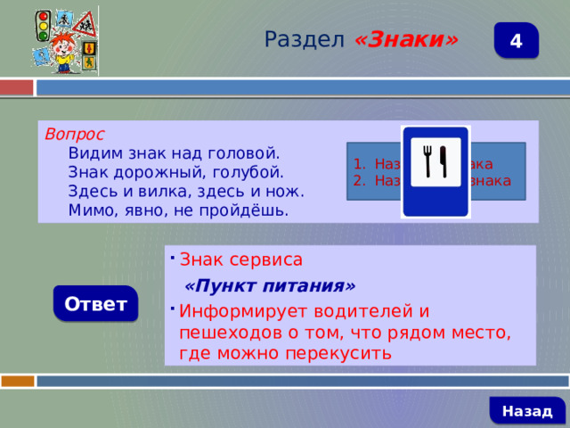 Раздел  «Знаки» 4 Вопрос Видим знак над головой. Знак дорожный, голубой. Здесь и вилка, здесь и нож. Мимо, явно, не пройдёшь. Название знака Назначение знака  Знак сервиса  «Пункт питания» Информирует водителей и пешеходов о том, что рядом место, где можно перекусить Ответ   Назад 
