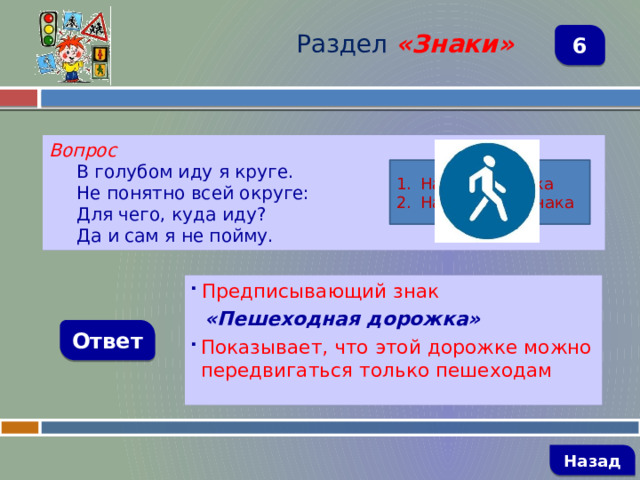 Раздел  «Знаки» 6 Вопрос В голубом иду я круге. Не понятно всей округе: Для чего, куда иду? Да и сам я не пойму. Название знака Назначение знака  Предписывающий знак  «Пешеходная дорожка» Показывает, что этой дорожке можно передвигаться только пешеходам Ответ   Назад 