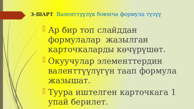 3-ШАРТ Валенттүүлүк боюнча формула түзүү   Ар бир топ слайддан формулалар жазылган карточкаларды көчүрүшөт. Окуучулар элементтердин валенттүүлүгүн таап формула жазышат. Туура иштелген карточкага 1 упай берилет. 