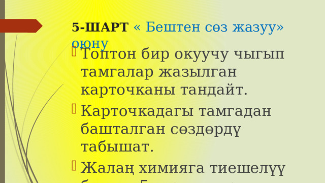 5-ШАРТ « Бештен сөз жазуу» оюну Топтон бир окуучу чыгып тамгалар жазылган карточканы тандайт. Карточкадагы тамгадан башталган сөздөрдү табышат. Жалаң химияга тиешелүү болгон 5 сөздү жазуу керек. 