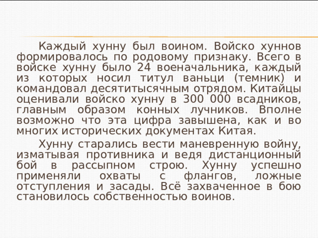 Каждый хунну был воином. Войско хуннов формировалось по родовому признаку. Всего в войске хунну было 24 военачальника, каждый из которых носил титул ваньци (темник) и командовал десятитысячным отрядом. Китайцы оценивали войско хунну в 300 000 всадников, главным образом конных лучников. Вполне возможно что эта цифра завышена, как и во многих исторических документах Китая. Хунну старались вести маневренную войну, изматывая противника и ведя дистанционный бой в рассыпном строю. Хунну успешно применяли охваты с флангов, ложные отступления и засады. Всё захваченное в бою становилось собственностью воинов. 