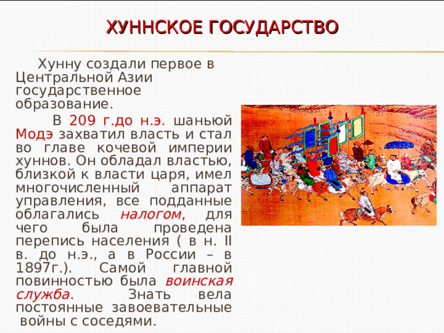 ХУННСКОЕ ГОСУДАРСТВО  Хунну создали первое в Центральной Азии государственное образование.  В 209 г.до н.э. шаньюй Модэ захватил власть и стал во главе кочевой империи хуннов. Он обладал властью, близкой к власти царя, имел многочисленный аппарат управления, все подданные облагались налогом , для чего была проведена перепись населения ( в н. II в. до н.э., а в России – в 1897г.). Самой главной повинностью была воинская служба . Знать вела постоянные завоевательные войны с соседями. 