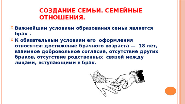 Создание семьи. Семейные отношения. Важнейшим условием образования семьи является брак . К обязательным условиям его  оформления относятся: достижение брачного возраста —  18 лет, взаимное добровольное согласие, отсутствие других браков, отсутствие родственных  связей между лицами, вступающими в брак. 