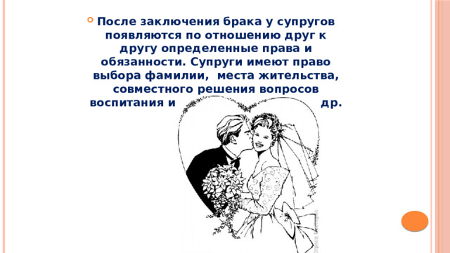 После заключения брака у супругов появляются по отношению друг к другу определенные права и обязанности. Супруги имеют право выбора фамилии,  места жительства, совместного решения вопросов воспитания и образования детей и др. 