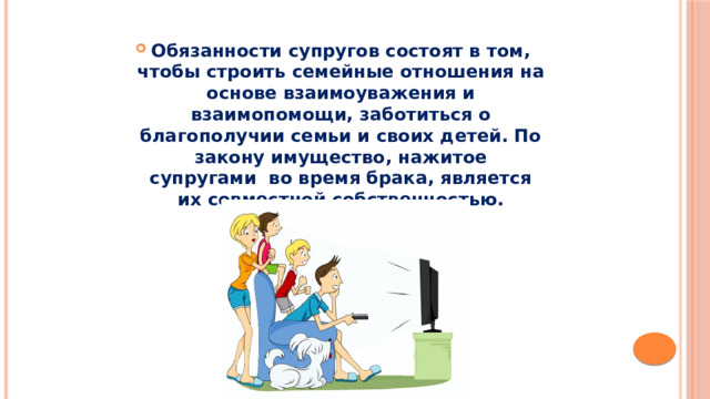 Обязанности супругов состоят в том, чтобы строить семейные отношения на основе взаимоуважения и взаимопомощи, заботиться о благополучии семьи и своих детей. По закону имущество, нажитое супругами  во время брака, является их совместной собственностью. 