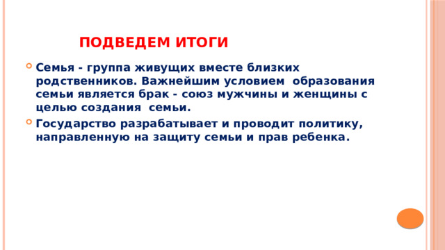 Подведем итоги  Семья - группа живущих вместе близких родственников. Важнейшим условием  образования семьи является брак - союз мужчины и женщины с целью создания  семьи. Государство разрабатывает и проводит политику, направленную на защиту семьи и прав ребенка.    
