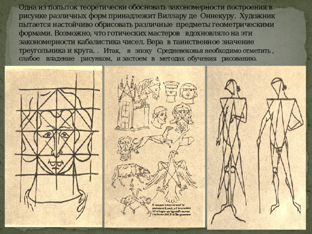 Одна из попыток теоретически обосновать закономерности построения в рисунке различных форм принадлежит Виллару де Оннекуру. Художник пытается настойчиво обрисовать различные предметы геометрическими формами. Возможно, что готических мастеров вдохновляло на эти закономерности кабалистика чисел. Вера в таинственное значение треугольника и круга. . Итак, в эпоху Средневековья необходимо отметить , слабое владение рисунком, и застоем в методах обучения рисованию. 