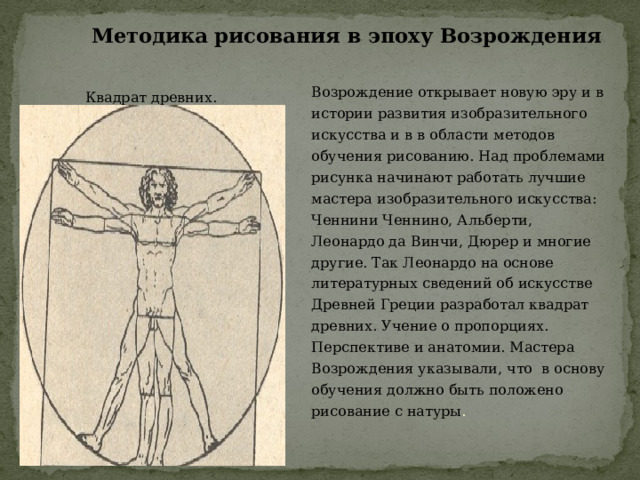 Методика рисования в эпоху Возрождения Возрождение открывает новую эру и в истории развития изобразительного искусства и в в области методов обучения рисованию. Над проблемами рисунка начинают работать лучшие мастера изобразительного искусства: Ченнини Ченнино, Альберти, Леонардо да Винчи, Дюрер и многие другие. Так Леонардо на основе литературных сведений об искусстве Древней Греции разработал квадрат древних. Учение о пропорциях. Перспективе и анатомии. Мастера Возрождения указывали, что в основу обучения должно быть положено рисование с натуры . Квадрат древних. 