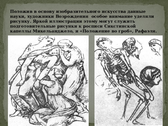 Положив в основу изобразительного искусства данные науки, художники Возрождения особое внимание уделяли рисунку. Яркой иллюстрации этому могут служить подготовительные рисунки к росписи Сикстинской капеллы Микельанджело, и «Положение во гроб», Рафаэля. 