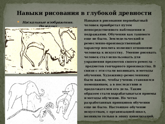 Навыки рисования в глубокой древности Навыки в рисовании первобытный человек приобретал путем непосредственного наблюдения и подражания. Обучения как такового еще не было. Земледельческий и ремесленно-производственный характер неолита изменил отношение человека к искусству. Умение рисовать человек стал использовать для украшения предметов своего ремесла - предметов гончарного производства. В связи с эти стали возникать и методы обучения. Художнику-ремесленнику было важно, чтобы ученик становился помощником, а в последствии и продолжателем его дела. Таким образом стали вырабатываться приемы и методы обучения. Но четко разработанных принципов обучения еще не было. Настоящее обучение искусствам, с организацией школ, возникло только в эпоху цивилизаций. Наскальные изображения. Полеалит 