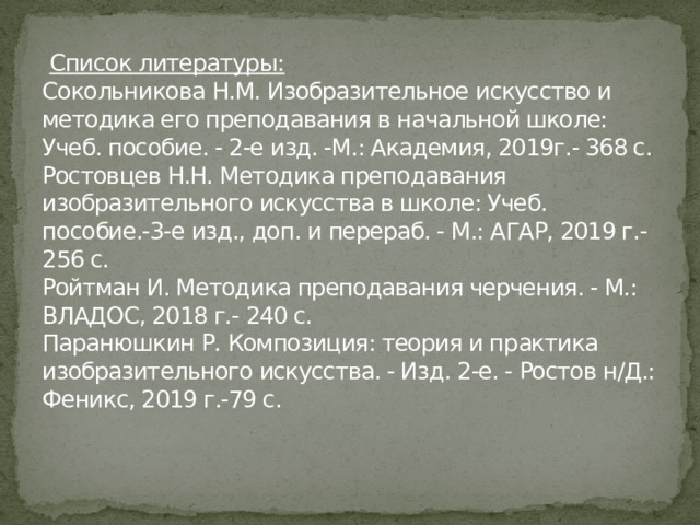  Список литературы:  Сокольникова Н.М. Изобразительное искусство и методика его преподавания в начальной школе: Учеб. пособие. - 2-е изд. -М.: Академия, 2019г.- 368 с.  Ростовцев Н.Н. Методика преподавания изобразительного искусства в школе: Учеб. пособие.-3-е изд., доп. и перераб. - М.: АГАР, 2019 г.- 256 с.  Ройтман И. Методика преподавания черчения. - М.: ВЛАДОС, 2018 г.- 240 с.  Паранюшкин Р. Композиция: теория и практика изобразительного искусства. - Изд. 2-е. - Ростов н/Д.: Феникс, 2019 г.-79 с.   