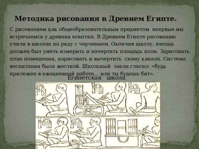 Методика рисования в Древнем Египте. С рисованием как общеобразовательным предметом впервые мы встречаемся у древних египтян. В Древнем Египте рисованию учили в школах на ряду с черчением. Окончив школу, юноша должен был уметь измерить и начертить площадь поля. Зарисовать план помещения, нарисовать и вычертить схему канала. Система воспитания была жесткой. Школьный закон гласил: «будь прилежен в ежедневной работе… или ты будешь бит».  Египетская школа 