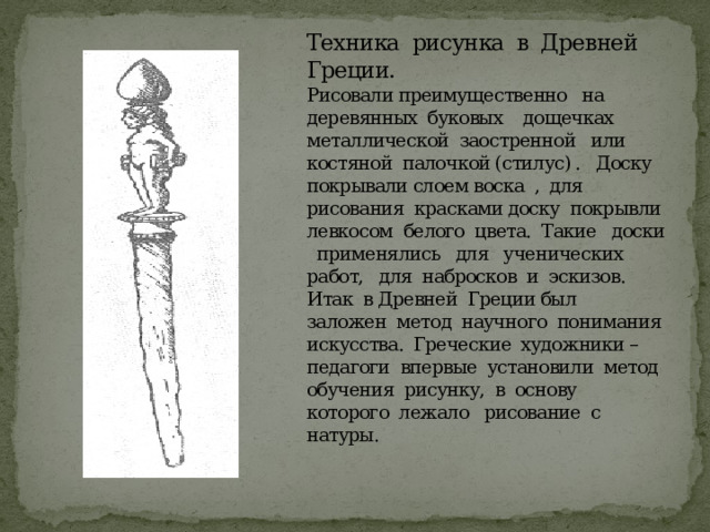 Техника рисунка в Древней Греции.  Рисовали преимущественно на деревянных буковых дощечках металлической заостренной или костяной палочкой (стилус) . Доску покрывали слоем воска , для рисования красками доску покрывли левкосом белого цвета. Такие доски применялись для ученических работ, для набросков и эскизов.  Итак в Древней Греции был заложен метод научного понимания искусства. Греческие художники – педагоги впервые установили метод обучения рисунку, в основу которого лежало рисование с натуры. 