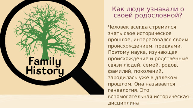 Как люди узнавали о своей родословной? Человек всегда стремился знать свое историческое прошлое, интересовался своим происхождением, предками. Поэтому наука, изучающая происхождение и родственные связи людей, семей, родов, фамилий, поколений, зародилась уже в далеком прошлом. Она называется генеалогия. Это вспомогательная историческая дисциплина  