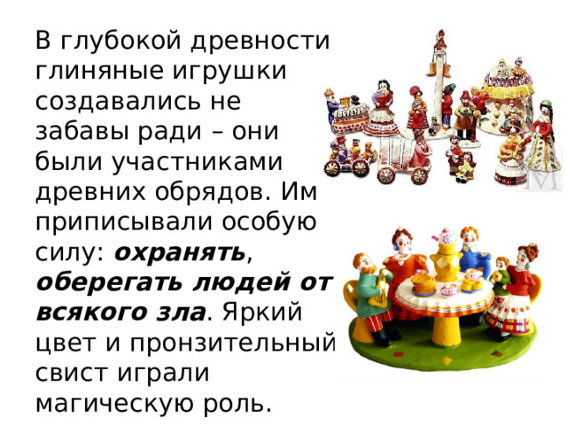 В глубокой древности глиняные игрушки создавались не забавы ради – они были участниками древних обрядов. Им приписывали особую силу: охранять , оберегать людей от всякого зла . Яркий цвет и пронзительный свист играли магическую роль. 
