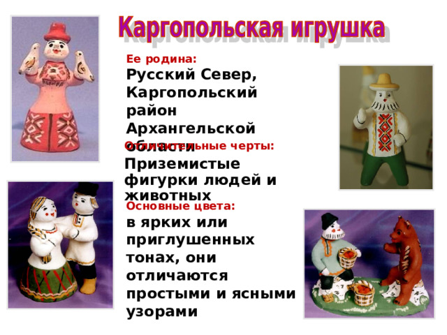 Ее родина: Русский Север, Каргопольский район Архангельской области . Отличительные черты: Приземистые фигурки людей и животных  Основные цвета: в ярких или приглушенных тонах, они отличаются простыми и ясными узорами 