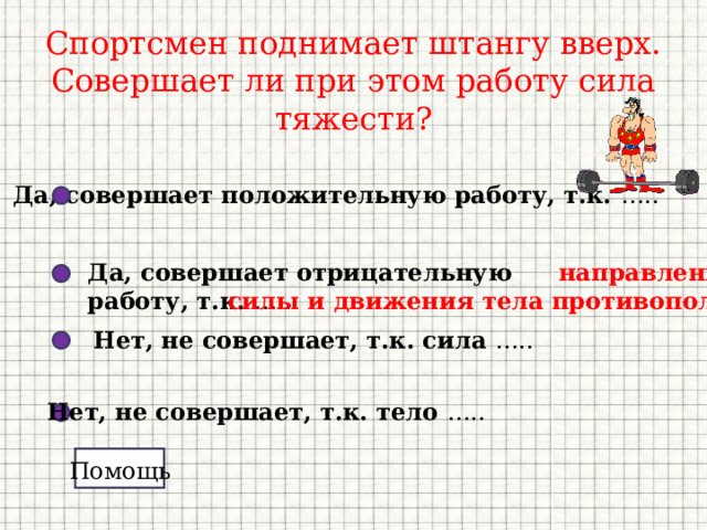 Спортсмен поднимает штангу вверх. Совершает ли при этом работу сила тяжести? Да, совершает положительную работу, т.к. ….. Да, совершает отрицательную работу, т.к. …..  направление  силы и движения тела противоположны Нет, не совершает, т.к. сила ….. Нет, не совершает, т.к. тело ….. Помощь 