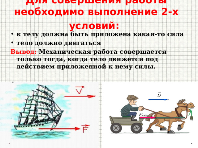 Для совершения работы необходимо выполнение 2-х условий:  к телу должна быть приложена какая-то сила тело должно двигаться Вывод: Механическая работа совершается только тогда, когда тело движется под действием приложенной к нему силы. 