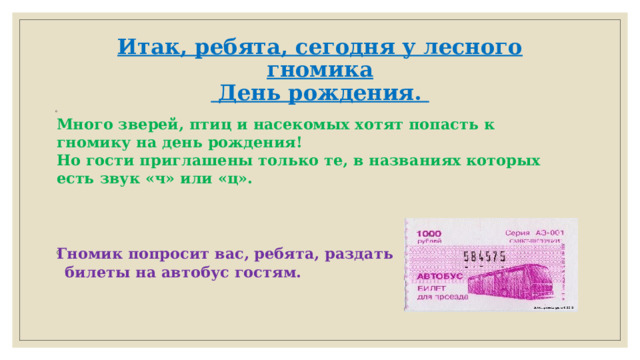 Итак, ребята, сегодня у лесного гномика  День рождения.  Много зверей, птиц и насекомых хотят попасть к гномику на день рождения!  Но гости приглашены только те, в названиях которых есть звук «ч» или «ц».   Гномик попросит вас, ребята, раздать  билеты на автобус гостям.     