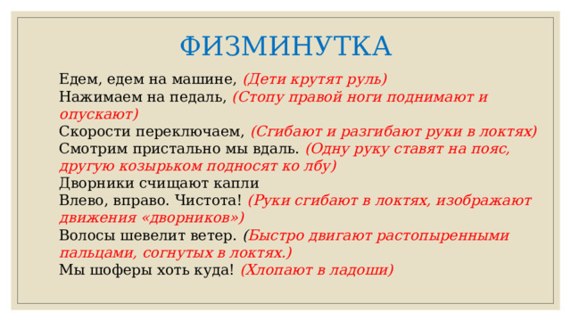 ФИЗМИНУТКА Едем, едем на машине,  (Дети крутят руль)  Нажимаем на педаль,  (Стопу правой ноги поднимают и опускают)  Скорости переключаем,  (Сгибают и разгибают руки в локтях)  Смотрим пристально мы вдаль.  (Одну руку ставят на пояс, другую козырьком подносят ко лбу)  Дворники счищают капли  Влево, вправо. Чистота!  (Руки сгибают в локтях, изображают движения «дворников»)  Волосы шевелит ветер.  ( Быстро двигают растопыренными пальцами, согнутых в локтях.)  Мы шоферы хоть куда!  (Хлопают в ладоши)  