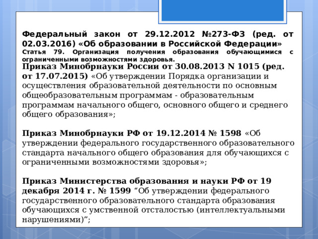 Приказ Минобрнауки России от 30.08.2013 N 1015 (ред. от 17.07.2015) «Об утверждении Порядка организации и осуществления образовательной деятельности по основным общеобразовательным программам - образовательным программам начального общего, основного общего и среднего общего образования»; Приказ Минобрнауки РФ от 19.12.2014 № 1598 «Об утверждении федерального государственного образовательного стандарта начального общего образования для обучающихся с ограниченными возможностями здоровья»; Приказ Министерства образования и науки РФ от 19 декабря 2014 г. № 1599 “Об утверждении федерального государственного образовательного стандарта образования обучающихся с умственной отсталостью (интеллектуальными нарушениями)”; Федеральный закон от 29.12.2012 №273-ФЗ (ред. от 02.03.2016) «Об образовании в Российской Федерации» Статья 79. Организация получения образования обучающимися с ограниченными возможностями здоровья.  