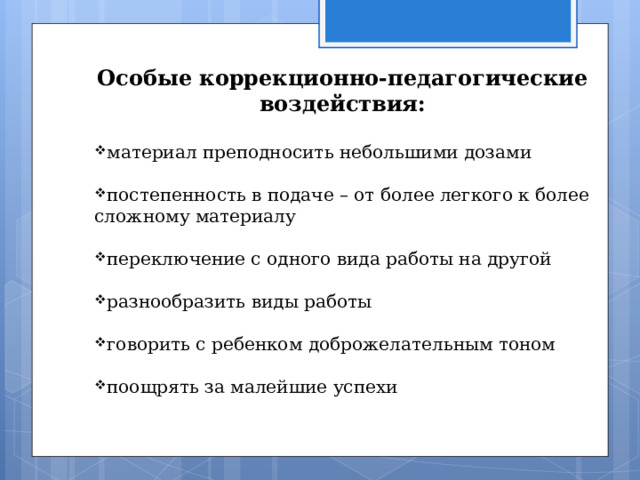   Особые коррекционно-педагогические воздействия:  материал преподносить небольшими дозами  постепенность в подаче – от более легкого к более сложному материалу  переключение с одного вида работы на другой  разнообразить виды работы  говорить с ребенком доброжелательным тоном  поощрять за малейшие успехи 