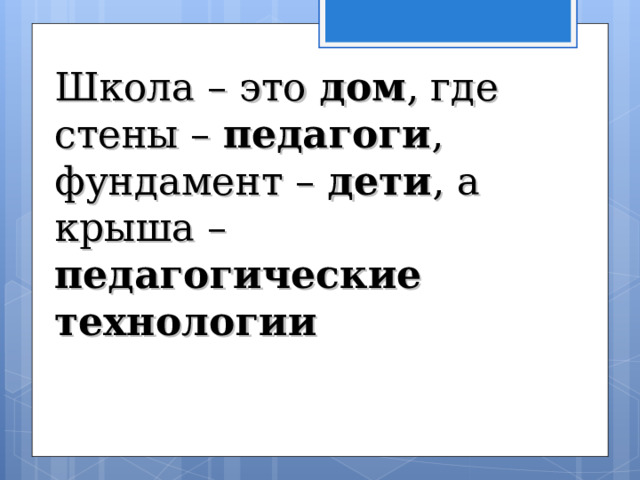   Школа – это дом , где стены – педагоги , фундамент – дети , а крыша – педагогические технологии 