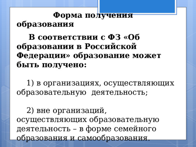    Форма получения образования  В соответствии с ФЗ «Об образовании в Российской Федерации» образование может быть получено:  1) в организациях, осуществляющих образовательную деятельность;  2) вне организаций, осуществляющих образовательную деятельность – в форме семейного образования и самообразования. 