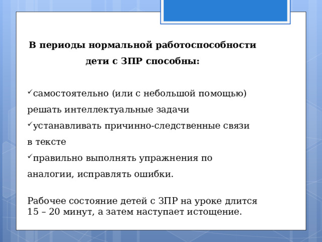 В периоды нормальной работоспособности дети с ЗПР способны: самостоятельно (или с небольшой помощью) решать интеллектуальные задачи устанавливать причинно-следственные связи в тексте правильно выполнять упражнения по аналогии, исправлять ошибки.  Рабочее состояние детей с ЗПР на уроке длится 15 – 20 минут, а затем наступает истощение. 