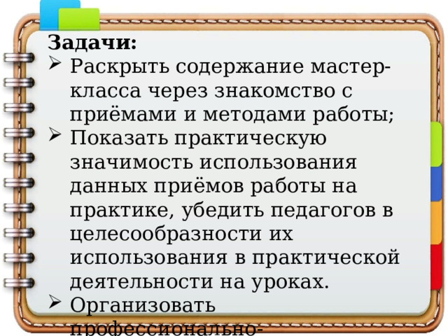Задачи: Раскрыть содержание мастер-класса через знакомство с приёмами и методами работы; Показать практическую значимость использования данных приёмов работы на практике, убедить педагогов в целесообразности их использования в практической деятельности на уроках. Организовать профессионально-педагогическое общение по существу представленного опыта. 