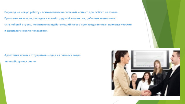 Переход на новую работу - психологически сложный момент для любого человека. Практически всегда, попадая в новый трудовой коллектив, работник испытывает сильнейший стресс, негативно воздействующий на его производственные, психологические и физиологические показатели.     Адаптация новых сотрудников – одна из главных задач   по подбору персонала.   