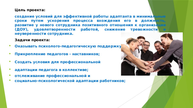 Цель проекта: создание условий для эффективной работы адаптанта в минимальные сроки путем ускорения процесса вхождения его в должность, развитие у нового сотрудника позитивного отношения к организации (ДОУ), удовлетворенности работой, снижение тревожности и неуверенности сотрудника. Задачи проекта: Оказывать психолого-педагогическую поддержку; Прикрепление педагогов - наставников; Создать условия для профессиональной адаптации педагога в коллективе; отслеживание профессиональной и социально-психологической адаптации работников; 