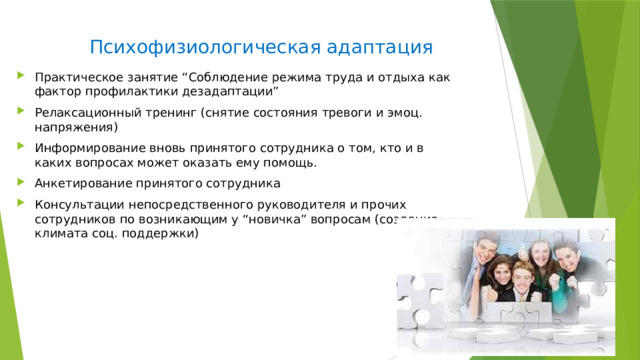 Психофизиологическая адаптация Практическое занятие “Соблюдение режима труда и отдыха как фактор профилактики дезадаптации” Релаксационный тренинг (снятие состояния тревоги и эмоц. напряжения) Информирование вновь принятого сотрудника о том, кто и в каких вопросах может оказать ему помощь. Анкетирование принятого сотрудника Консультации непосредственного руководителя и прочих сотрудников по возникающим у “новичка” вопросам (создание климата соц. поддержки) 