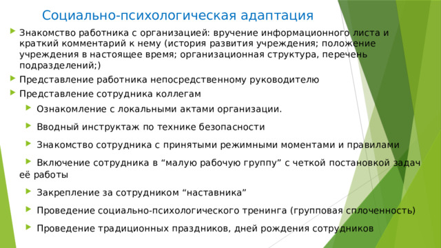 Социально-психологическая адаптация Знакомство работника с организацией: вручение информационного листа и краткий комментарий к нему (история развития учреждения; положение учреждения в настоящее время; организационная структура, перечень подразделений;) Представление работника непосредственному руководителю Представление сотрудника коллегам Ознакомление с локальными актами организации. Вводный инструктаж по технике безопасности Знакомство сотрудника с принятыми режимными моментами и правилами Включение сотрудника в “малую рабочую группу” с четкой постановкой задач её работы Закрепление за сотрудником “наставника” Проведение социально-психологического тренинга (групповая сплоченность) Проведение традиционных праздников, дней рождения сотрудников 