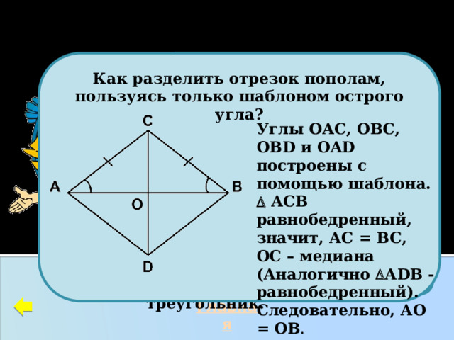 ПОСТРОЕНИЯ   Как разделить отрезок пополам, пользуясь только шаблоном острого угла?            Углы ОАС, ОВС, ОВD и OAD построены с помощью шаблона.   АСВ равнобедренный, значит, АС = ВС, ОС – медиана (Аналогично  АDB - равнобедренный). Следовательно, АО = ОВ . С На данном слайде две задачи на построение. Дан равносторонний треугольник. Часть этого треугольника стёрли и получили новую фигуру. Восстановите данный треугольник. Главная 21 