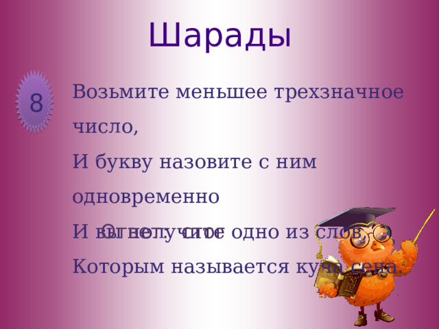 Шарады Возьмите меньшее трехзначное число, И букву назовите с ним одновременно И вы получите одно из слов, Которым называется куча сена. 8 Ответ: стог 