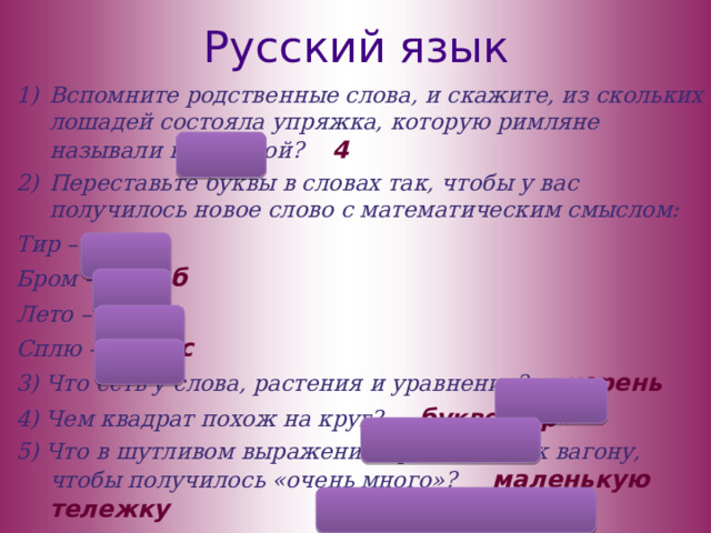 Русский язык Вспомните родственные слова, и скажите, из скольких лошадей состояла упряжка, которую римляне называли квадригой? 4 Переставьте буквы в словах так, чтобы у вас получилось новое слово с математическим смыслом: Тир – три Бром – ромб Лето – тело Сплю – плюс 3) Что есть у слова, растения и уравнения? корень 4) Чем квадрат похож на круг? буквой «р» 5) Что в шутливом выражении прибавляют к вагону, чтобы получилось «очень много»? маленькую тележку  