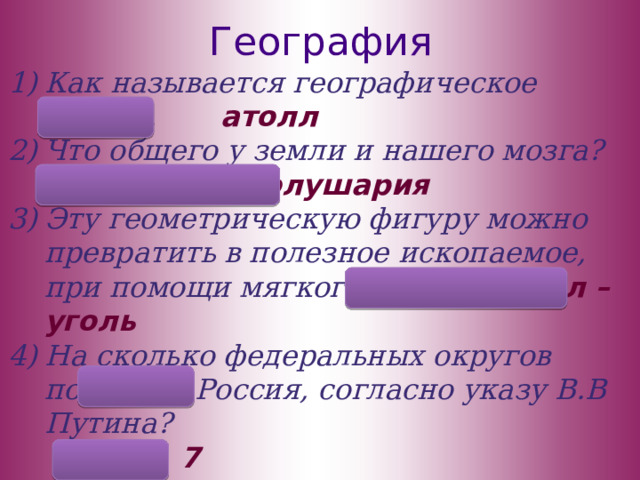 География Как называется географическое кольцо. атолл Что общего у земли и нашего мозга? есть полушария Эту геометрическую фигуру можно превратить в полезное ископаемое, при помощи мягкого знака. угол – уголь На сколько федеральных округов поделена Россия, согласно указу В.В Путина?  7 5) Сколько существует частей света?  6 