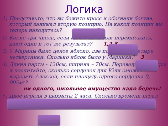 Логика Представьте, что вы бежите кросс и обогнали бегуна, который занимал вторую позицию. На какой позиции вы теперь находитесь? на второй Какие три числа, если их сложить или перемножить, дают один и тот же результат? 1,2,3 У Марины было целое яблоко, две половинки, четыре четвертинки. Сколько яблок было у Маринки? 3 Длина парты - 120см, ширина – 70см. Переведите в метры и посчитайте, сколько сердечек для Юли сможет вырезать Алексей, если площадь одного сердечка 0, 005м 2 ? ни одного, школьное имущество надо беречь! Двое играли в шахматы 2 часа. Сколько времени играл каждый? 2ч  