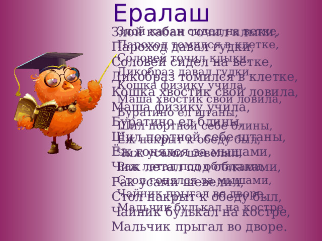 Ералаш Злой кабан точил клыки, Пароход давал гудки, Соловей сидел на ветке, Дикобраз томился в клетке, Кошка хвостик свой ловила, Маша физику учила, Буратино ел блины, Шил портной себе штаны, Ёж гонялся за мышами, Чиж летал под облаками, Рак усами шевелил, Стол накрыт к обеду был, Чайник  булькал на костре, Мальчик  прыгал во дворе. Злой кабан сидел на ветке, Пароход томился в клетке, Соловей точил клыки, Дикобраз давал гудки, Кошка физику учила, Маша хвостик свой ловила, Буратино ел штаны, Шил портной себе блины, Ёж накрыт к обеду был, Чиж усами шевелил, Рак летал под облаками, Стол гонялся за мышами, Чайник прыгал во дворе, Мальчик булькал на костре. 