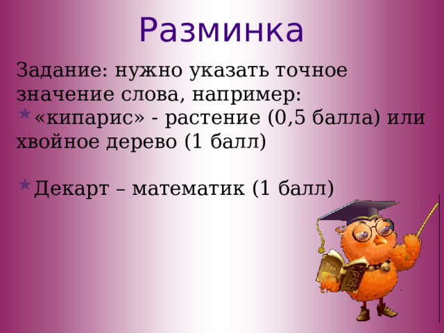 Разминка Задание: нужно указать точное значение слова, например: «кипарис» - растение (0,5 балла) или хвойное дерево (1 балл) Декарт – математик (1 балл) 