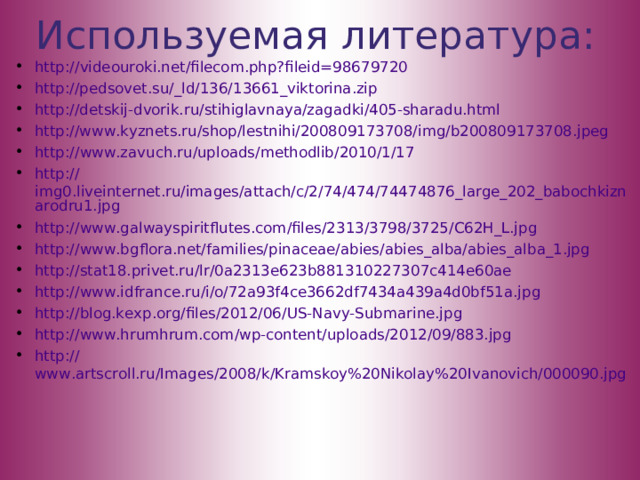 Используемая литература: http:// videouroki.net/filecom.php?fileid=98679720 http ://pedsovet.su/_ ld/136/13661_viktorina.zip http://detskij-dvorik.ru/stihiglavnaya/zagadki/405-sharadu.html http://www.kyznets.ru/shop/lestnihi/200809173708/img/b200809173708.jpeg http:// www.zavuch.ru/uploads/methodlib/2010/1/17 http:// img0.liveinternet.ru/images/attach/c/2/74/474/74474876_large_202_babochkiznarodru1.jpg http:// www.galwayspiritflutes.com/files/2313/3798/3725/C62H_L.jpg http:// www.bgflora.net/families/pinaceae/abies/abies_alba/abies_alba_1.jpg http:// stat18.privet.ru/lr/0a2313e623b881310227307c414e60ae http:// www.idfrance.ru/i/o/72a93f4ce3662df7434a439a4d0bf51a.jpg http:// blog.kexp.org/files/2012/06/US-Navy-Submarine.jpg http:// www.hrumhrum.com/wp-content/uploads/2012/09/883.jpg http:// www.artscroll.ru/Images/2008/k/Kramskoy%20Nikolay%20Ivanovich/000090.jpg      