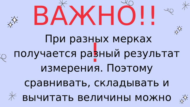 ВАЖНО!!!  При разных мерках получается разный результат измерения. Поэтому сравнивать, складывать и вычитать величины можно только тогда, когда они выражены одинаковыми мерками. 
