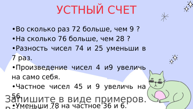 УСТНЫЙ СЧЕТ • Во сколько раз 72 больше, чем 9 ? • На сколько 76 больше, чем 28 ? • Разность чисел 74 и 25 уменьши в 7 раз. • Произведение чисел 4 и9 увеличь на само себя. • Частное чисел 45 и 9 увеличь на 56. • Уменьши 78 на частное 36 и 6. • Сумму чисел 35 и 15 уменьши в 10 раз. Запишите в виде примеров. Решите их. 